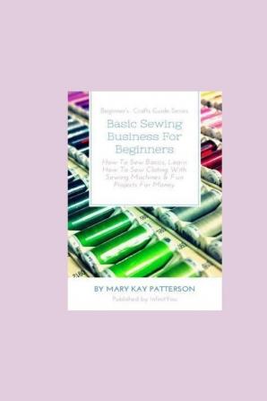 Basic Sewing Business For Beginners: How To Sew Basics Learn How To Sew Clothing With Sewing Machines & Fun Projects For Money - Beginner's Crafts Guide Series