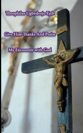 Give Him Thanks And Praise: My Encounter With God