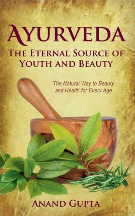 Ayurveda - The Eternal Source of Youth and Beauty: The Natural Way to Beauty and Health for Every Age