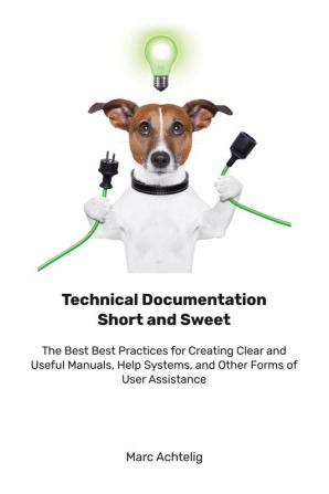 Technical Documentation Short and Sweet: The Best Best Practices for Creating Clear and Useful Manuals Help Systems and Other Forms of User Assistance