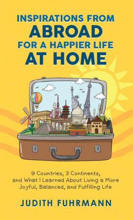 Inspirations from Abroad for a Happier Life at Home. 9 Countries 3 Continents and what I Learned about Living a more Joyful Balanced and Fulfilling Life