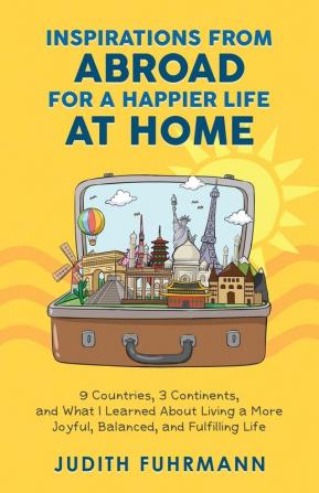 Inspirations from Abroad for a Happier Life at Home. 9 Countries 3 Continents and what I Learned about Living a more Joyful Balanced and Fulfilling Life