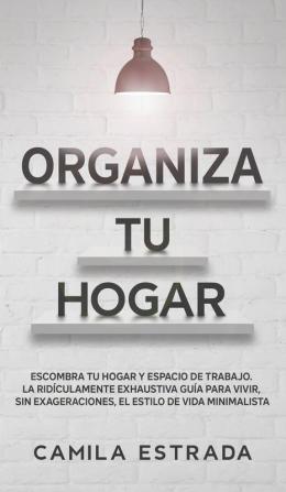 Organiza tu hogar: Escombra tu hogar y espacio de trabajo. La ridículamente exhaustiva guía para vivir sin exageraciones el estilo de vida minimalista