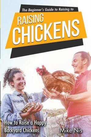 The Beginner's Guide to Raising Chickens: How to Raise a Happy Backyard Chickens