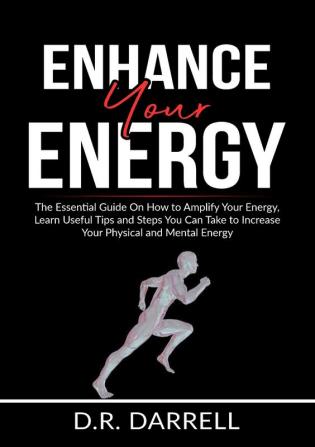 Enhance Your Energy: The Essential Guide On How to Amplify Your Energy Learn Useful Tips and Steps You Can Take to Increase Your Physical and Mental Energy