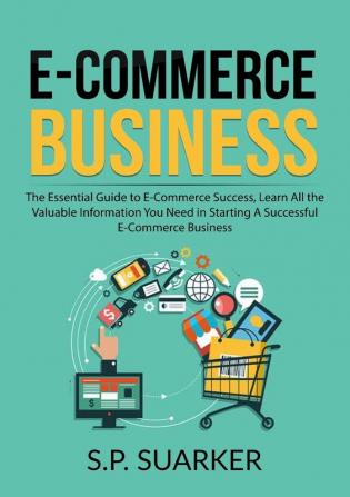 E-Commerce Business: The Essential Guide to E-Commerce Success Learn All the Valuable Information You Need in Starting A Successful E-Commerce Business