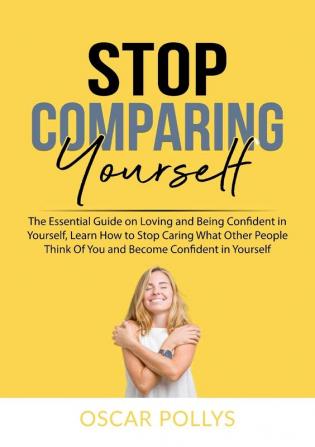 Stop Comparing Yourself: The Essential Guide on Loving and Being Confident in Yourself Learn How to Stop Caring What Other People Think Of You and Become Confident in Yourself