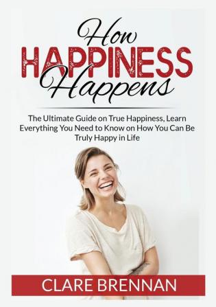 How Happiness Happens: The Ultimate Book on True Happiness Learn Everything You Need to Know on How You Can BeTruly Happy in Life