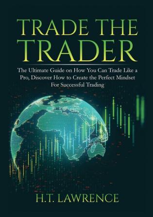 Trade the Trader: The Ultimate Guide on How You Can Trade Like a Pro Discover How to Create the Perfect Mindset For Successful Trading