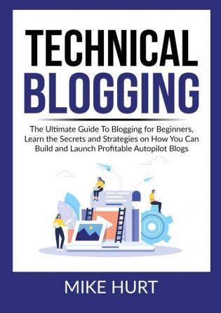 Technical Blogging: The Ultimate Guide To Blogging for Beginners Learn the Secrets and Strategies on How You Can Build and Launch Profitable Autopilot Blogs