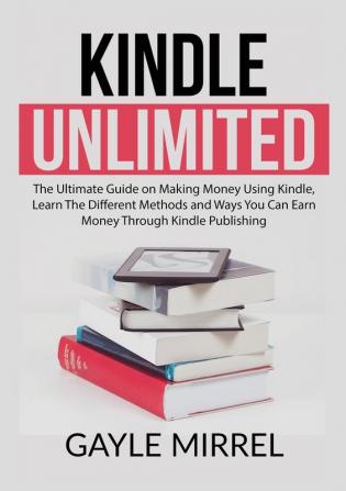 Kindle Unlimited: The Ultimate Guide on Making Money Using Kindle Learn The Different Methods and Ways You Can Earn Money Through Kindle Publishing