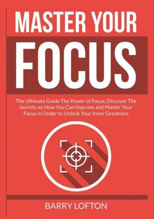 Master Your Focus: The Ultimate Guide The Power of Focus Discover The Secrets on How You Can Improve and Master Your Focus In Order to Unlock Your Inner Greatness