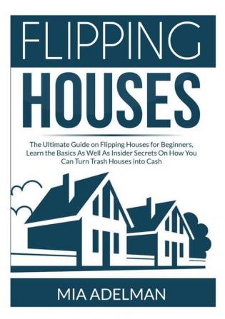 Flipping Houses: The Ultimate Guide on Flipping Houses for Beginners Learn the Basics As Well As Insider Secrets On How You Can Turn Trash Houses into Cash