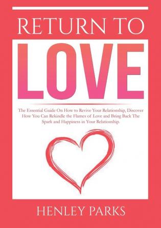 Return To Love: : The Essential Guide On How to Revive Your Relationship Discover How You Can Rekindle the Flames of Love and Bring Back The Spark and Happiness in Your Relationship