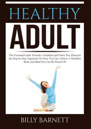 Healthy Adult: The Essential Guide Towards a Healthier and Fitter You Discover the Step-by-Step Approach On How You Can Achieve A Healthier Body and Mind You Can Be Proud Of!