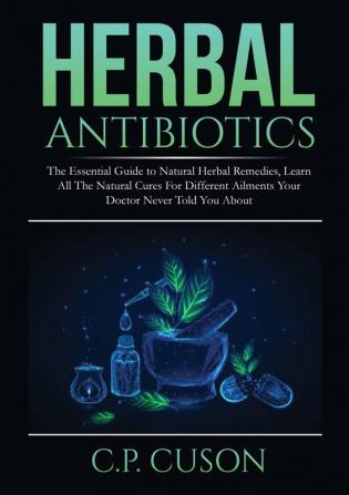 Herbal Antibiotics: The Essential Guide to Natural Herbal Remedies Learn All The Natural Cures For Different Ailments Your Doctor Never Told You About