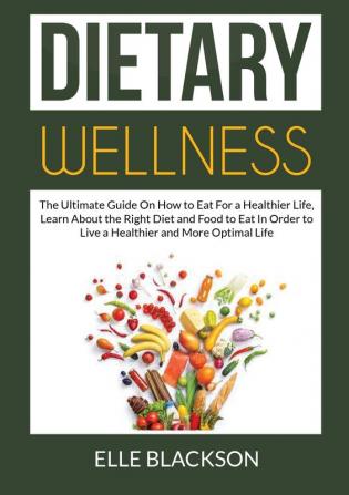 Dietary Wellness: The Ultimate Guide On How to Eat For a Healthier Life Learn About the Right Diet and Food to Eat In Order to Live a Healthier and More Optimal Life