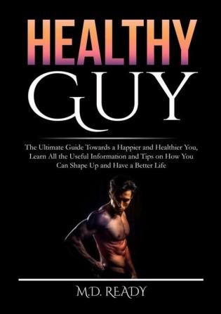 Healthy Guy: The Ultimate Guide Towards a Happier and Healthier You Learn All the Useful Information and Tips on How You Can Shape Up and Have a Better Life