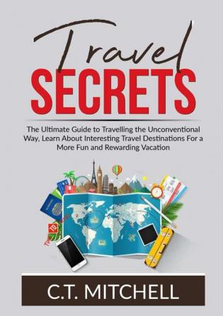 Travel Secrets: The Ultimate Guide to Travelling the Unconventional Way Learn About Interesting Travel Destinations For a More Fun and Rewarding Vacation