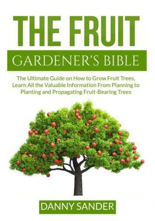 The Fruit Gardener's Bible: The Ultimate Guide on How to Grow Fruit Trees Learn All the Valuable Information From Planning to Planting and Propagating Fruit-Bearing Trees