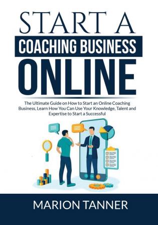 Start a Coaching Business Online: The Ultimate Guide on How to Start an Online Coaching Business Learn How You Can Use Your Knowledge Talent and Expertise to Start a Successful Coaching Business