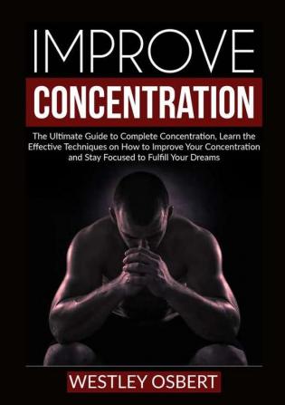 Improve Concentration: The Ultimate Guide to Complete Concentration Learn the Effective Techniques on How to Improve Your Concentration and Stay Focused to Fulfill Your Dreams