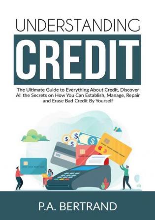 Understanding Credit: The Ultimate Guide to Everything About Credit Discover All the Secrets on How You Can Establish Manage Repair and Erase Bad Credit By Yourself