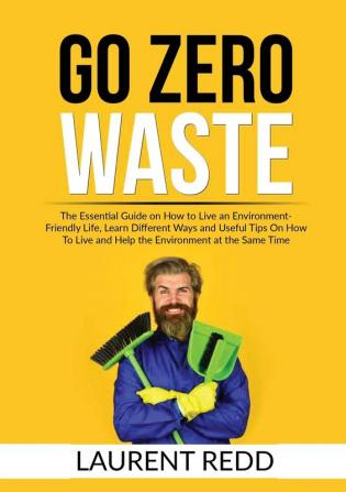 Go Zero Waste: The Essential Guide on How to Live an Environment-Friendly Life Learn Different Ways and Useful Tips On How To Live and Help the Environment at the Same Time