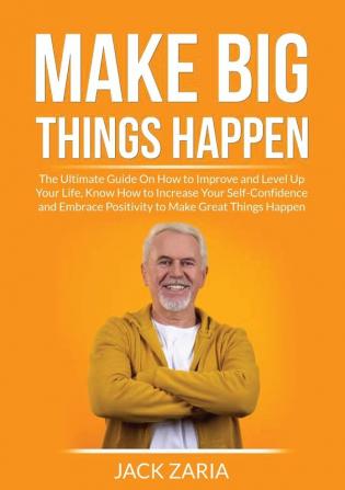 Make Big Things Happen: The Ultimate Guide On How to Improve and Level Up Your Life Know How to Increase Your Self-Confidence and Embrace Positivity to Make Great Things Happen