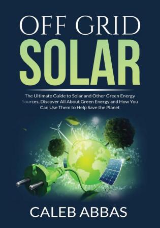 Off Grid Solar: The Ultimate Guide to Solar and Other Green Energy Sources Discover All About Green Energy and How You Can Use Them to Help Save the Planet