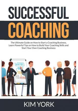 Successful Coaching: The Ultimate Guide on How to Start a Coaching Business Learn Powerful Tips on How to Build Your Coaching Skills and Start Your Own Coaching Business