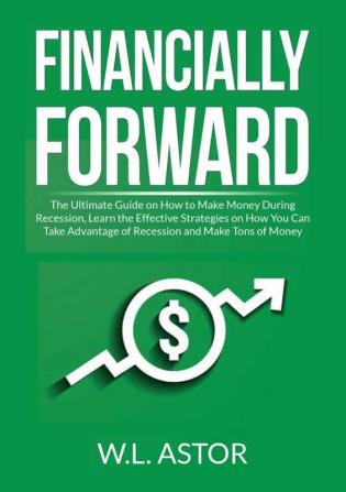 Financially Forward: The Ultimate Guide on How to Make Money During Recession Learn the Effective Strategies on How You Can Take Advantage of Recession and Make Tons of Money