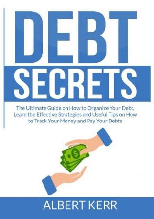 Debt Secrets: The Ultimate Guide on How to Organize Your Debt Learn the Effective Strategies and Useful Tips on How to Track Your Money and Pay Your Debts