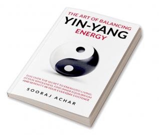 The art of balancing yin-yang energy:  Discover the Secret to Energized Living; Attain Wholeness Find Inner Equilibrium and Serenity in Your Everyday Existence