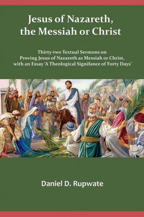 Jesus of Nazareth the Messiah or Christ: Thirty Two Textual Sermons on Proving Jesus of Nazareth as Messiah or Christ with an Essay 'A Theological Signifance of Fourty Days'