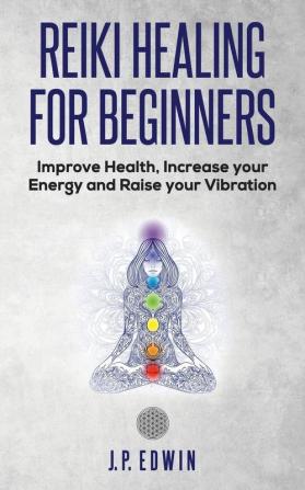 Reiki Healing for Beginners: Improve Your Health Increase Your Energy and Raise Your Vibration