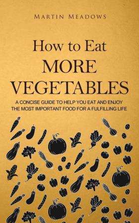 How to Eat More Vegetables: A Concise Guide to Help You Eat and Enjoy the Most Important Food for a Fulfilling Life