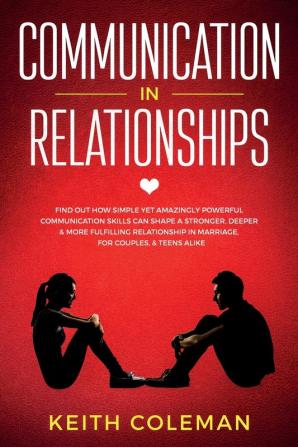 Communication in Relationships: Find Out How Simple Yet Amazingly Powerful Communication Skills Can Shape a Stronger Deeper & More Fulfilling Relationship in Marriage for Couples & Teens Alike