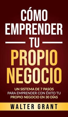 Cómo Emprender Tu Propio Negocio: Un Sistema De 7 Pasos Para Emprender Con Éxito Tu Propio Negocio En 30 Días