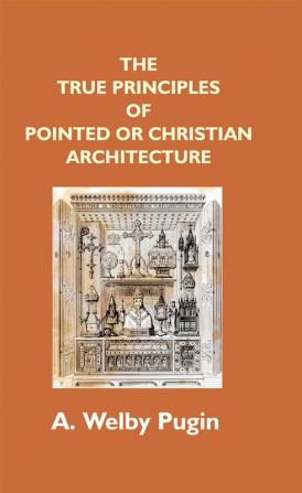 The True Principles Of Pointed Or Christian Architecture: Set Forth In Two Lectures Delivered At St. Marie'S Oscott