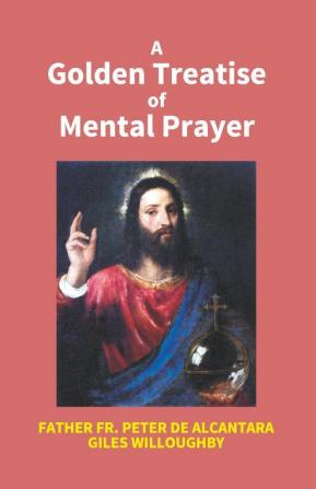 A Golden Treatise Of Mental Prayer: With Divers Spiritual Rules And Directions No Less Profitable Than Necessary For All Sorts Of People