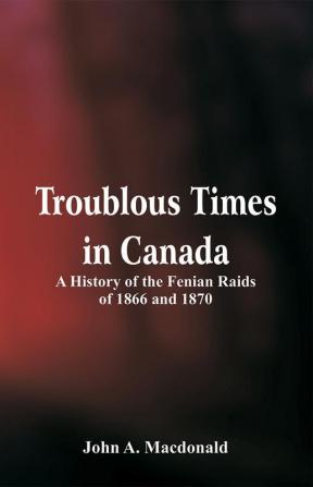 Troublous Times in Canada A History of the Fenian Raids of 1866 and 1870