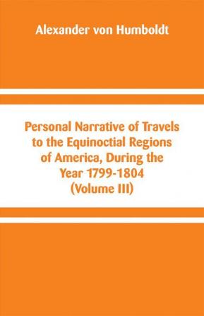 Personal Narrative of Travels to the Equinoctial Regions of America During the Year 1799-1804 (Volume III)