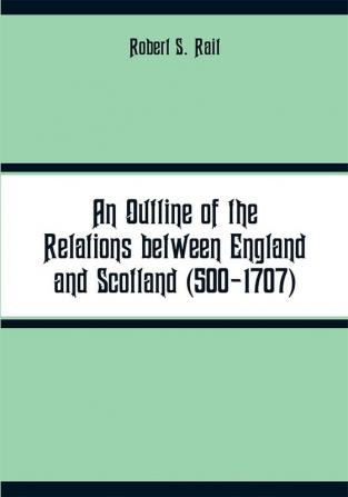 An Outline of the Relations between England and Scotland (500-1707)