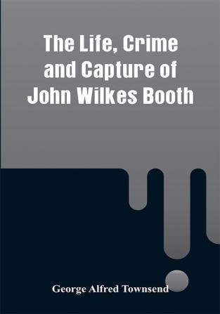 The Life Crime and Capture of John Wilkes Booth