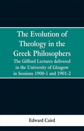 The Evolution of Theology in the Greek Philosophers: The Gifford Lectures delivered in the University of Glasgow in Sessions 1900-1 and 1901-2