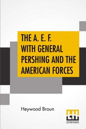 The A. E. F. With General Pershing And The American Forces