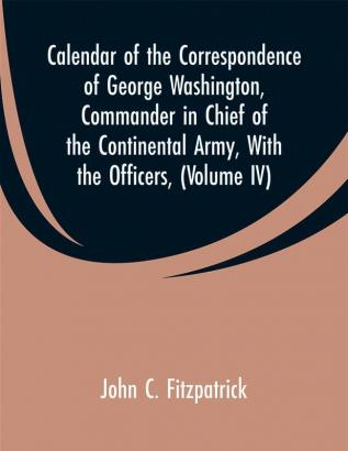 Calendar of the Correspondence of George Washington Commander in Chief of the Continental Army with the officers (Volume IV)