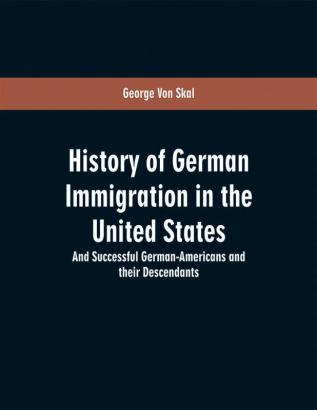 History of German immigration in the United States : and successful German-Americans and their descendants