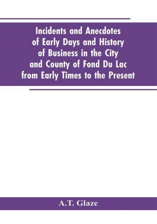 Incidents and Anecdotes of Early Days and History of Business in the City and County of Fond Du Lac from Early Times to the Present